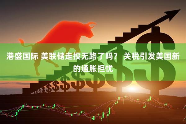港盛国际 美联储走投无路了吗？ 关税引发美国新的通胀担忧