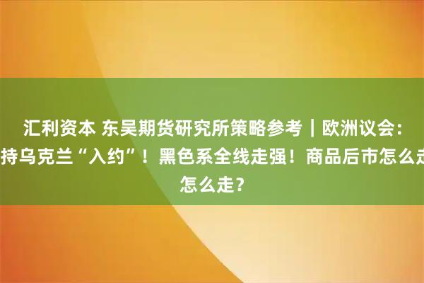 汇利资本 东吴期货研究所策略参考｜欧洲议会：支持乌克兰“入约”！黑色系全线走强！商品后市怎么走？