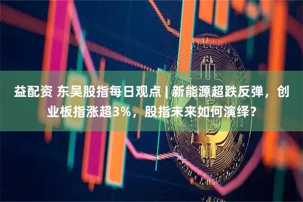益配资 东吴股指每日观点 | 新能源超跌反弹，创业板指涨超3%，股指未来如何演绎？