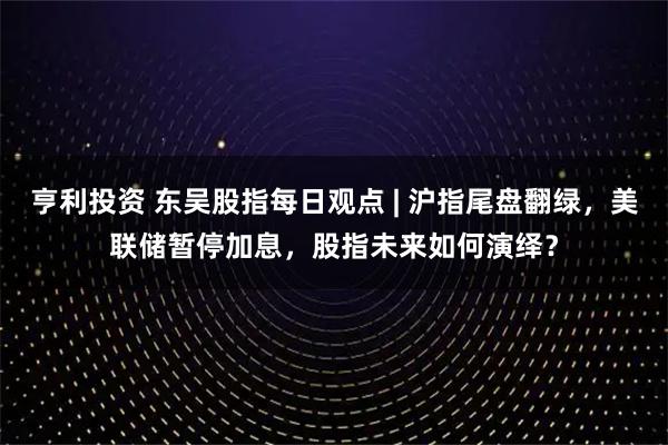 亨利投资 东吴股指每日观点 | 沪指尾盘翻绿，美联储暂停加息，股指未来如何演绎？