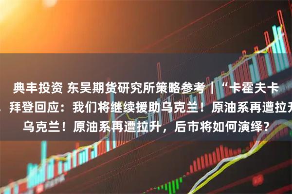 典丰投资 东吴期货研究所策略参考｜“卡霍夫卡水电站大坝遭袭”后，拜登回应：我们将继续援助乌克兰！原油系再遭拉升，后市将如何演绎？