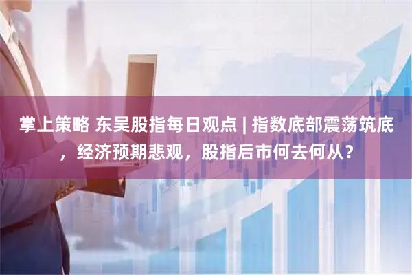 掌上策略 东吴股指每日观点 | 指数底部震荡筑底，经济预期悲观，股指后市何去何从？