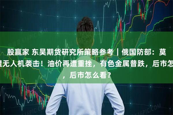 股赢家 东吴期货研究所策略参考｜俄国防部：莫斯科遭无人机袭击！油价再遭重挫，有色金属普跌，后市怎么看？