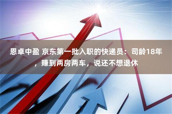 恩卓中盈 京东第一批入职的快递员：司龄18年，赚到两房两车，说还不想退休