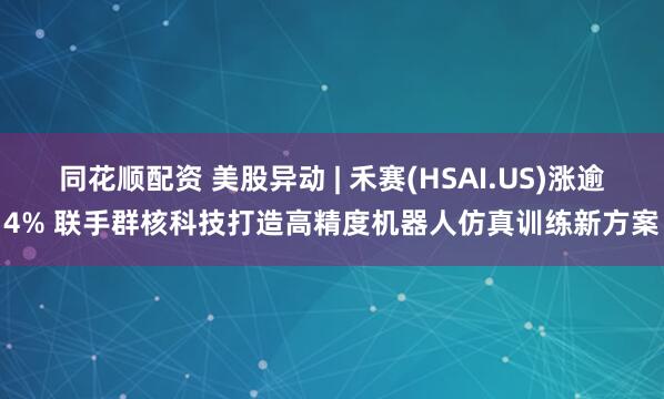 同花顺配资 美股异动 | 禾赛(HSAI.US)涨逾4% 联手群核科技打造高精度机器人仿真训练新方案