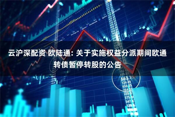 云沪深配资 欧陆通: 关于实施权益分派期间欧通转债暂停转股的公告