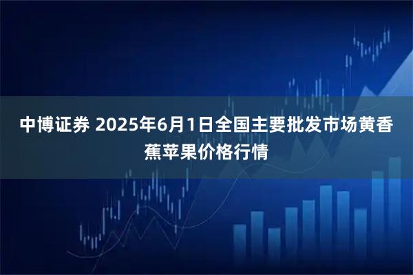 中博证券 2025年6月1日全国主要批发市场黄香蕉苹果价格行情