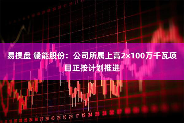 易操盘 赣能股份：公司所属上高2×100万千瓦项目正按计划推进
