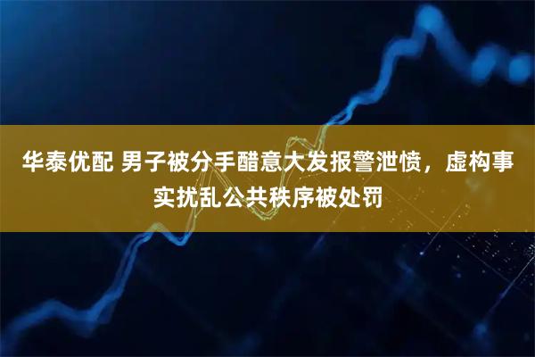 华泰优配 男子被分手醋意大发报警泄愤，虚构事实扰乱公共秩序被处罚
