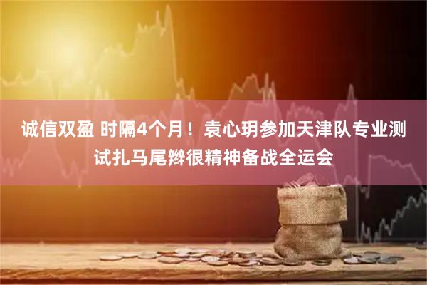 诚信双盈 时隔4个月！袁心玥参加天津队专业测试扎马尾辫很精神备战全运会