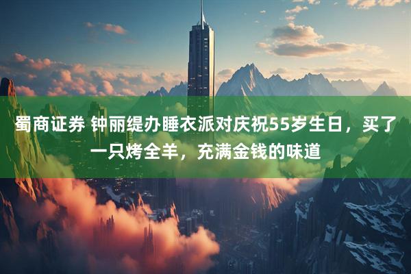 蜀商证券 钟丽缇办睡衣派对庆祝55岁生日，买了一只烤全羊，充满金钱的味道
