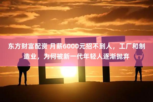 东方财富配资 月薪6000元招不到人，工厂和制造业，为何被新一代年轻人逐渐抛弃