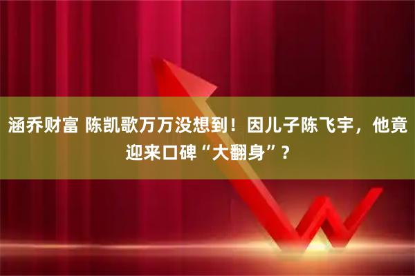 涵乔财富 陈凯歌万万没想到！因儿子陈飞宇，他竟迎来口碑“大翻身”？