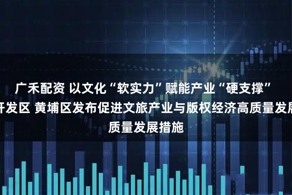 广禾配资 以文化“软实力”赋能产业“硬支撑” 广州开发区 黄埔区发布促进文旅产业与版权经济高质量发展措施