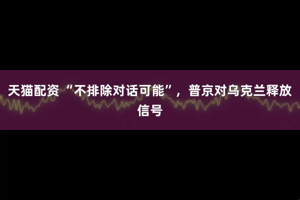 天猫配资 “不排除对话可能”，普京对乌克兰释放信号